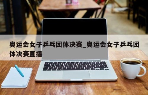 奥运会女子乒乓团体决赛_奥运会女子乒乓团体决赛直播
