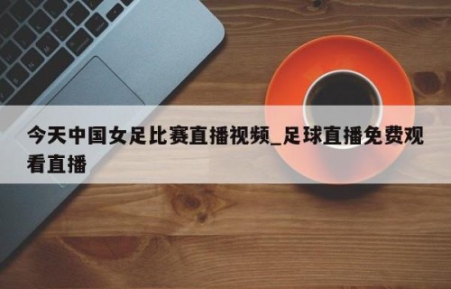 今天中国女足比赛直播视频_足球直播免费观看直播