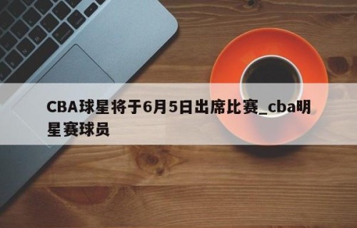 CBA球星将于6月5日出席比赛_cba明星赛球员