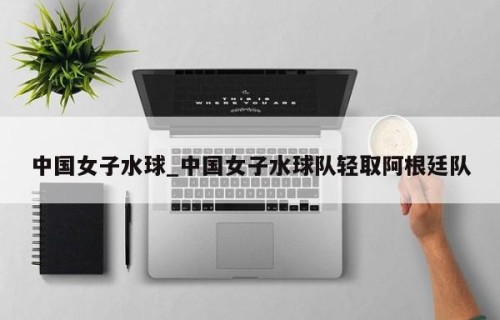 中国女子水球_中国女子水球队轻取阿根廷队