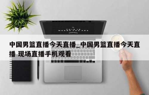 中国男篮直播今天直播_中国男篮直播今天直播 现场直播手机观看