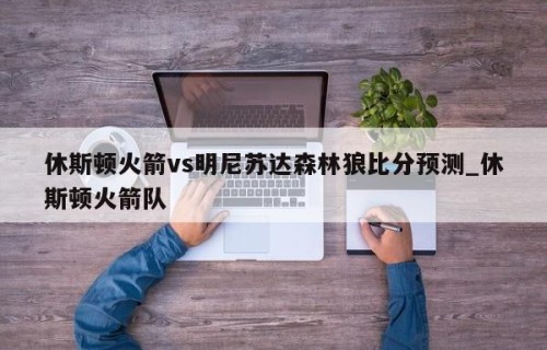 休斯顿火箭vs明尼苏达森林狼比分预测_休斯顿火箭队