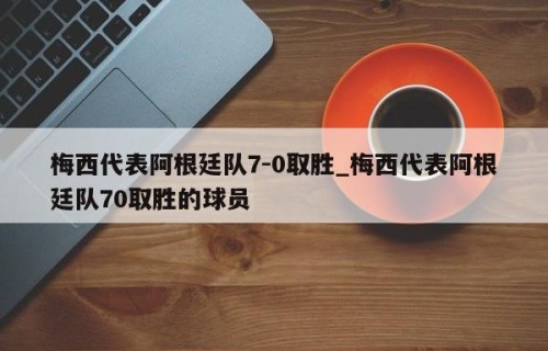 梅西代表阿根廷队7-0取胜_梅西代表阿根廷队70取胜的球员