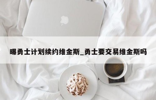 曝勇士计划续约维金斯_勇士要交易维金斯吗