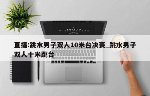 直播:跳水男子双人10米台决赛_跳水男子双人十米跳台