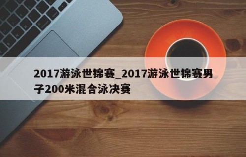 2017游泳世锦赛_2017游泳世锦赛男子200米混合泳决赛