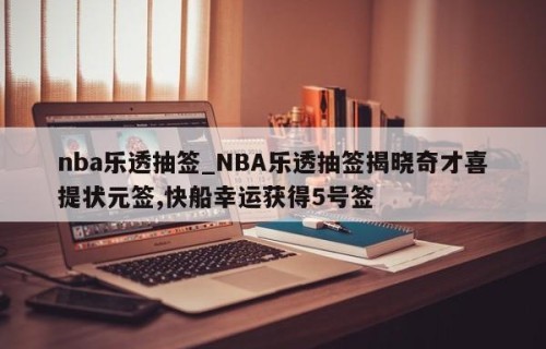 nba乐透抽签_NBA乐透抽签揭晓奇才喜提状元签,快船幸运获得5号签