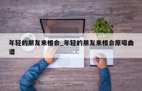 年轻的朋友来相会_年轻的朋友来相会原唱曲谱