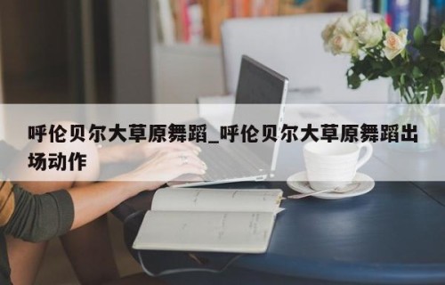 呼伦贝尔大草原舞蹈_呼伦贝尔大草原舞蹈出场动作