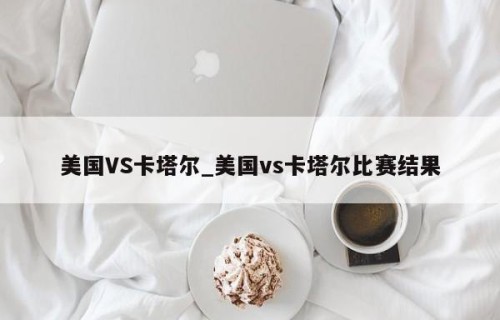 美国VS卡塔尔_美国vs卡塔尔比赛结果
