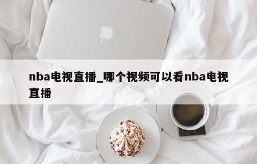 nba电视直播_哪个视频可以看nba电视直播