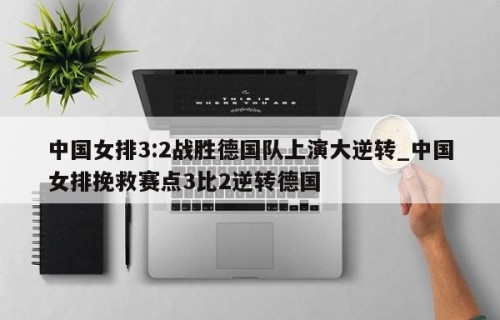 中国女排3:2战胜德国队上演大逆转_中国女排挽救赛点3比2逆转德国