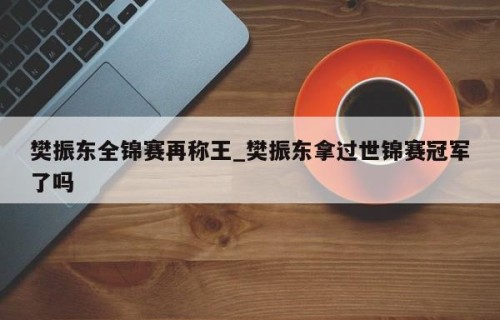 樊振东全锦赛再称王_樊振东拿过世锦赛冠军了吗