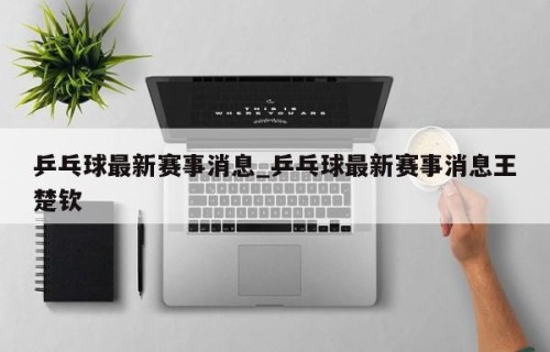 乒乓球最新赛事消息_乒乓球最新赛事消息王楚钦