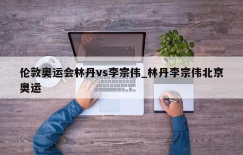 伦敦奥运会林丹vs李宗伟_林丹李宗伟北京奥运