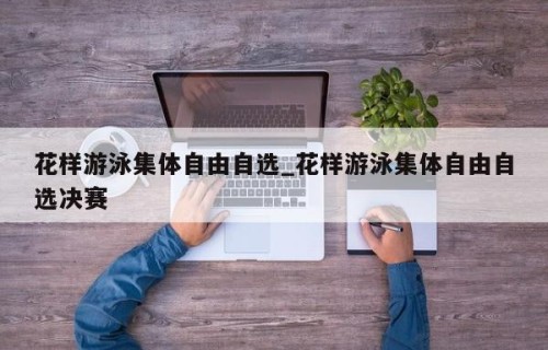 花样游泳集体自由自选_花样游泳集体自由自选决赛