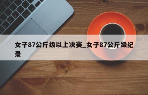 女子87公斤级以上决赛_女子87公斤级纪录