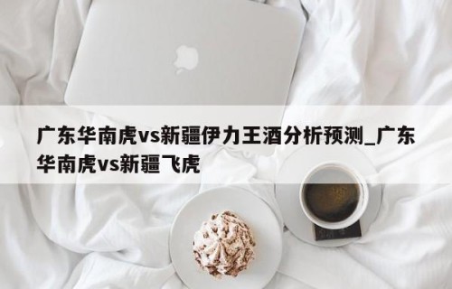 广东华南虎vs新疆伊力王酒分析预测_广东华南虎vs新疆飞虎