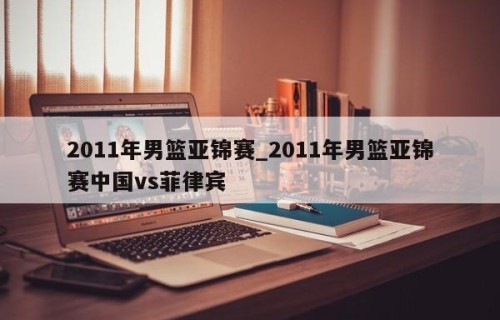 2011年男篮亚锦赛_2011年男篮亚锦赛中国vs菲律宾