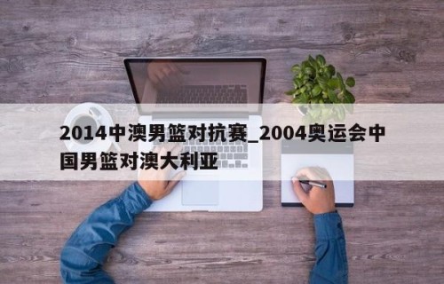 2014中澳男篮对抗赛_2004奥运会中国男篮对澳大利亚
