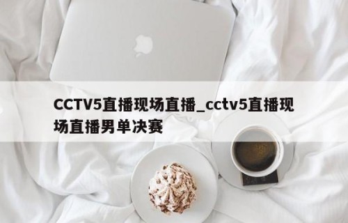 CCTV5直播现场直播_cctv5直播现场直播男单决赛