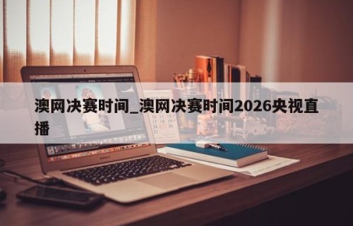 澳网决赛时间_澳网决赛时间2026央视直播