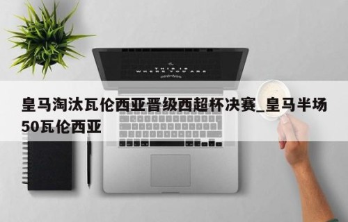 皇马淘汰瓦伦西亚晋级西超杯决赛_皇马半场50瓦伦西亚