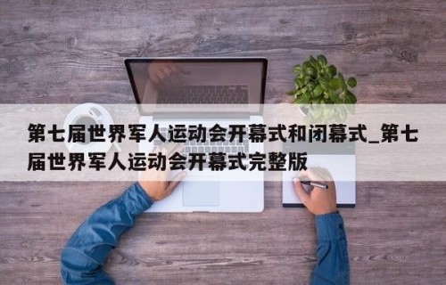 第七届世界军人运动会开幕式和闭幕式_第七届世界军人运动会开幕式完整版
