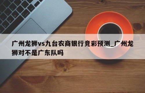 广州龙狮vs九台农商银行竞彩预测_广州龙狮对不是广东队吗