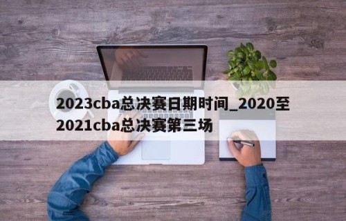2023cba总决赛日期时间_2020至2021cba总决赛第三场
