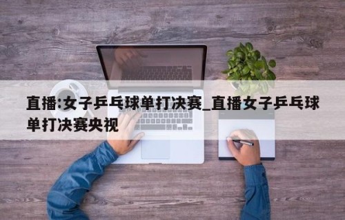 直播:女子乒乓球单打决赛_直播女子乒乓球单打决赛央视