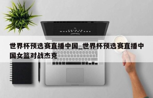 世界杯预选赛直播中国_世界杯预选赛直播中国女篮对战杰克