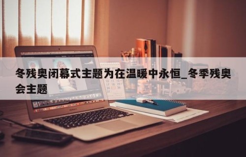 冬残奥闭幕式主题为在温暖中永恒_冬季残奥会主题
