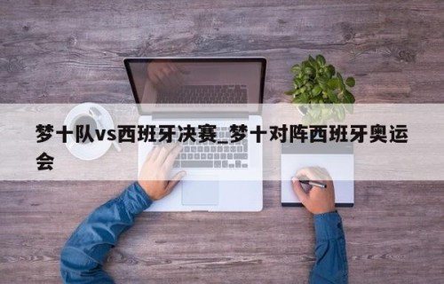 梦十队vs西班牙决赛_梦十对阵西班牙奥运会