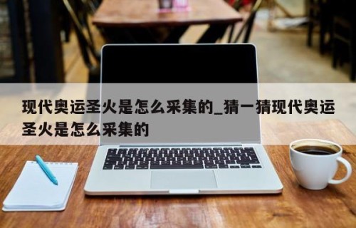 现代奥运圣火是怎么采集的_猜一猜现代奥运圣火是怎么采集的