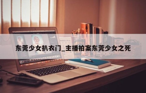 东莞少女扒衣门_主播拍案东莞少女之死