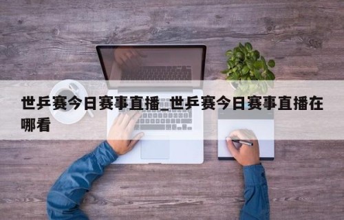 世乒赛今日赛事直播_世乒赛今日赛事直播在哪看