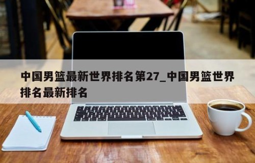 中国男篮最新世界排名第27_中国男篮世界排名最新排名