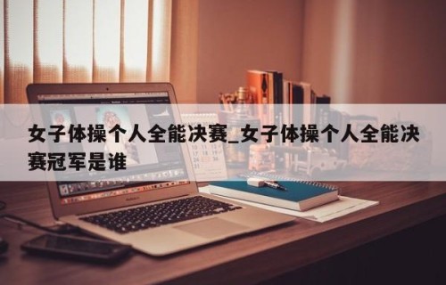 女子体操个人全能决赛_女子体操个人全能决赛冠军是谁