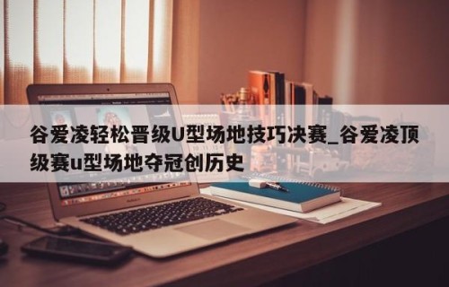谷爱凌轻松晋级U型场地技巧决赛_谷爱凌顶级赛u型场地夺冠创历史