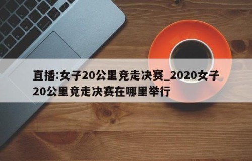 直播:女子20公里竞走决赛_2020女子20公里竞走决赛在哪里举行