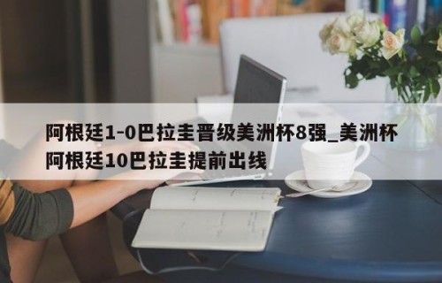 阿根廷1-0巴拉圭晋级美洲杯8强_美洲杯阿根廷10巴拉圭提前出线