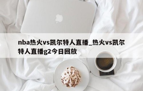 nba热火vs凯尔特人直播_热火vs凯尔特人直播g2今日回放