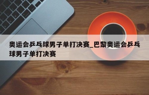 奥运会乒乓球男子单打决赛_巴黎奥运会乒乓球男子单打决赛