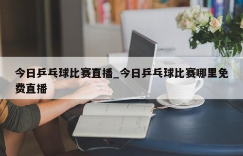 今日乒乓球比赛直播_今日乒乓球比赛哪里免费直播