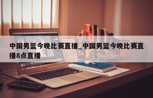 中国男篮今晚比赛直播_中国男篮今晚比赛直播8点直播