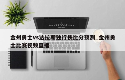 金州勇士vs达拉斯独行侠比分预测_金州勇士比赛视频直播