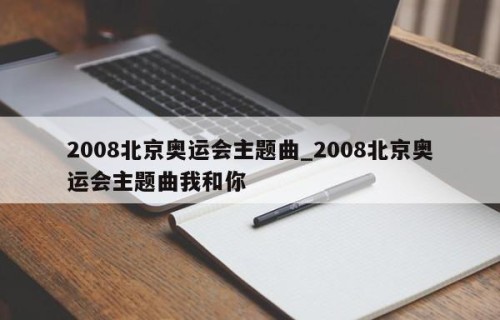 2008北京奥运会主题曲_2008北京奥运会主题曲我和你
