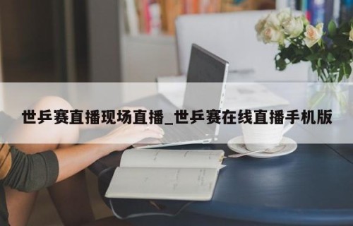 世乒赛直播现场直播_世乒赛在线直播手机版