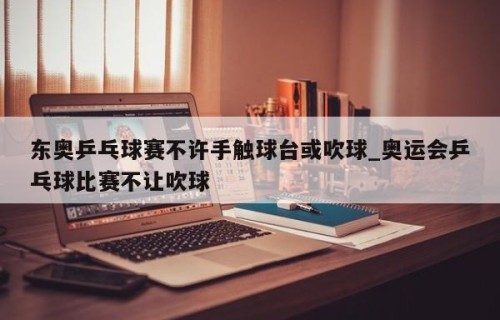 东奥乒乓球赛不许手触球台或吹球_奥运会乒乓球比赛不让吹球